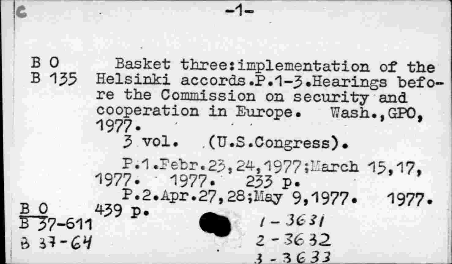 ﻿
B 0 Basket three:implementation of the
B 1^5 Helsinki accords.P.1-3»Hearings before the Commission on security and cooperation in Europe. Wash..GPO. 1977»	■	- •
3 vol. .(U.S.Congress)•
P.1.Febr.23,24,1977 Search 13,17, 1977.	1977»	255 P»
P.2.Apr.27,28;May 9,1977»	1977»
B 0	439 P»
£"57-611	/-363/
.	2-36 32
a -3633_____________